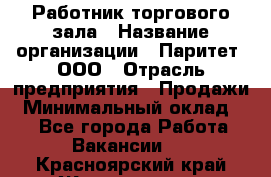 Работник торгового зала › Название организации ­ Паритет, ООО › Отрасль предприятия ­ Продажи › Минимальный оклад ­ 1 - Все города Работа » Вакансии   . Красноярский край,Железногорск г.